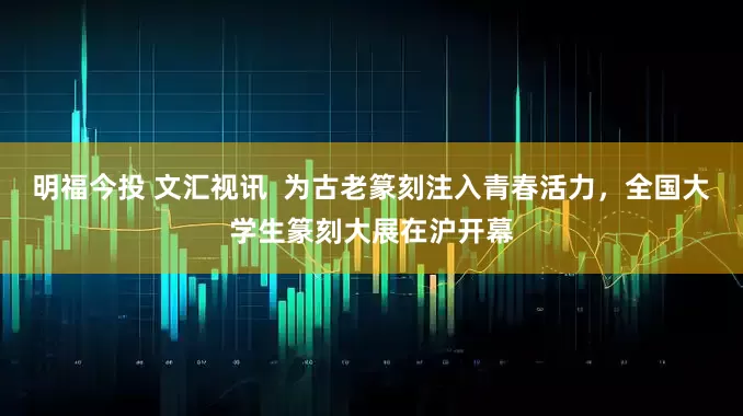 明福今投 文汇视讯  为古老篆刻注入青春活力，全国大学生篆刻大展在沪开幕