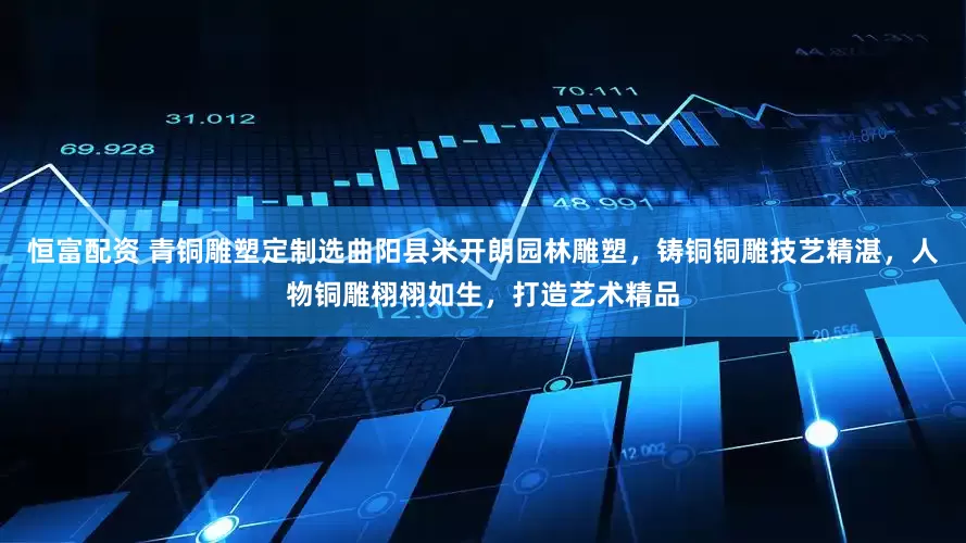 恒富配资 青铜雕塑定制选曲阳县米开朗园林雕塑，铸铜铜雕技艺精湛，人物铜雕栩栩如生，打造艺术精品