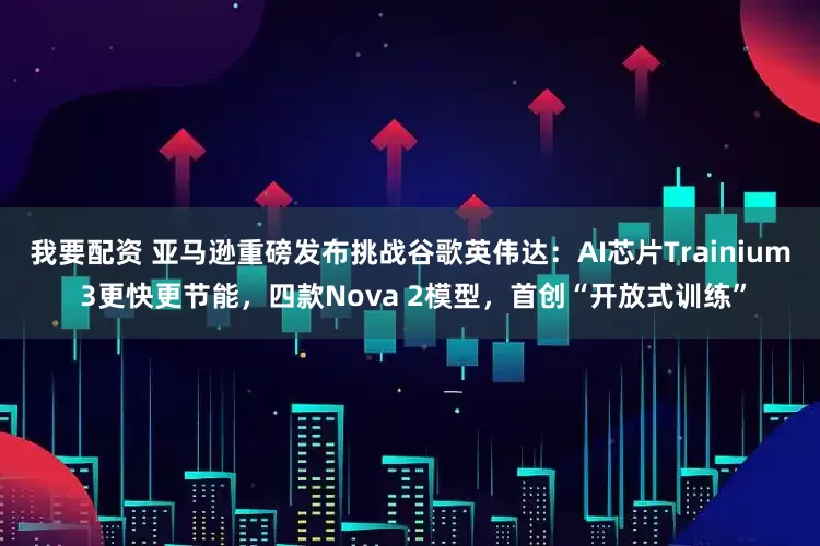 我要配资 亚马逊重磅发布挑战谷歌英伟达：AI芯片Trainium 3更快更节能，四款Nova 2模型，首创“开放式训练”