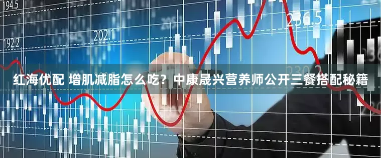 红海优配 增肌减脂怎么吃？中康晟兴营养师公开三餐搭配秘籍