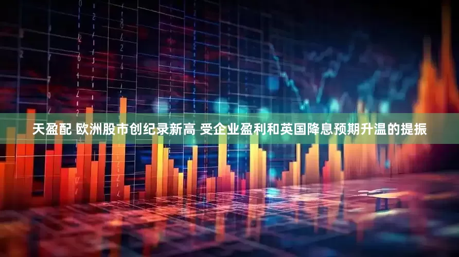 天盈配 欧洲股市创纪录新高 受企业盈利和英国降息预期升温的提振