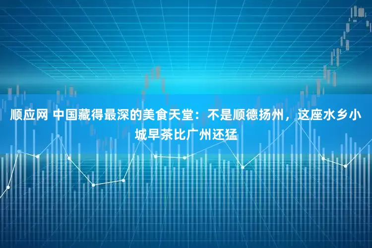 顺应网 中国藏得最深的美食天堂：不是顺德扬州，这座水乡小城早茶比广州还猛