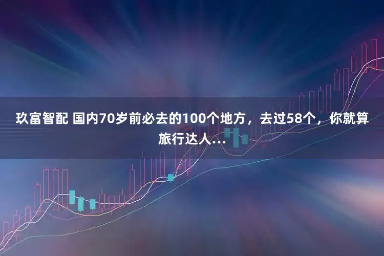 玖富智配 国内70岁前必去的100个地方，去过58个，你就算旅行达人…