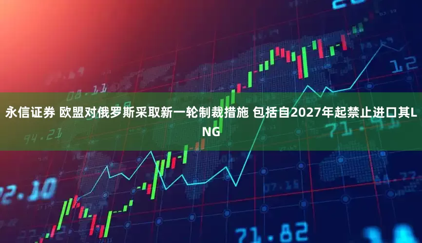 永信证券 欧盟对俄罗斯采取新一轮制裁措施 包括自2027年起禁止进口其LNG