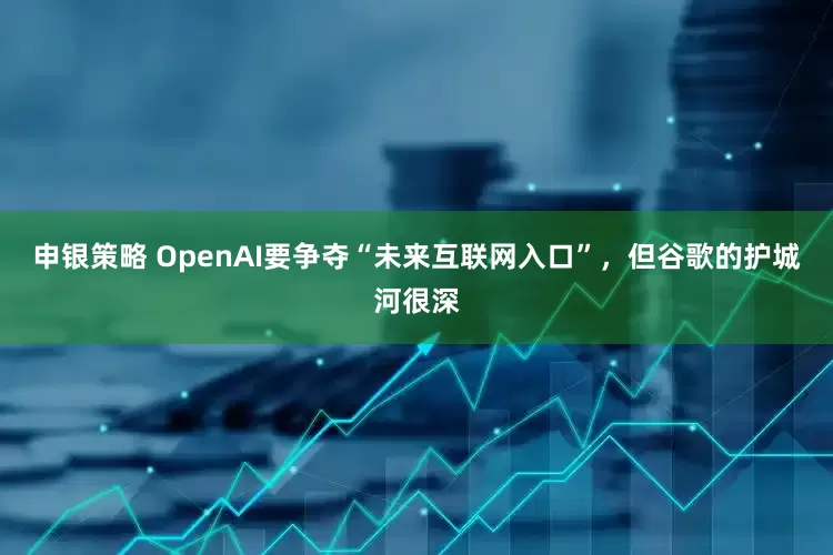 申银策略 OpenAI要争夺“未来互联网入口”，但谷歌的护城河很深
