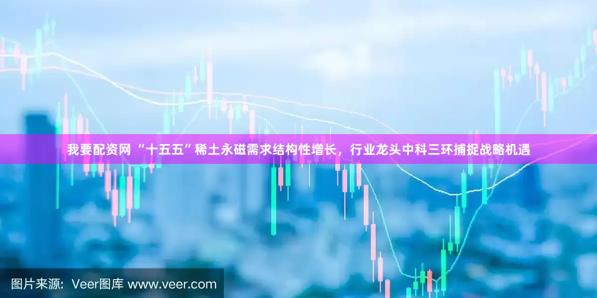 我要配资网 “十五五”稀土永磁需求结构性增长，行业龙头中科三环捕捉战略机遇