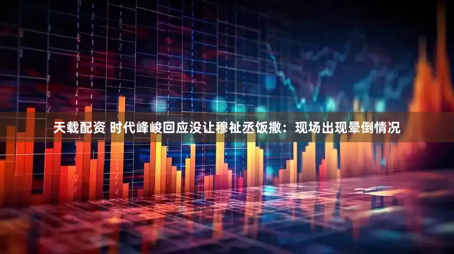 天载配资 时代峰峻回应没让穆祉丞饭撒：现场出现晕倒情况