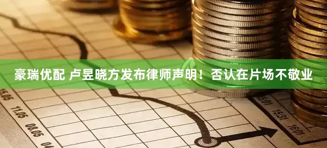 豪瑞优配 卢昱晓方发布律师声明！否认在片场不敬业