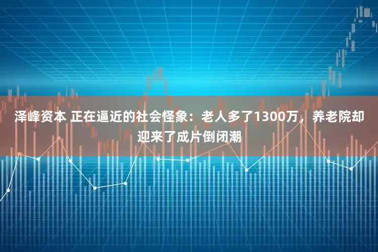 泽峰资本 正在逼近的社会怪象：老人多了1300万，养老院却迎来了成片倒闭潮