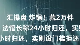 汇操盘 炸锅！藏2万件中国文物，法馆长称24小时归还，实则设门槛拒还？